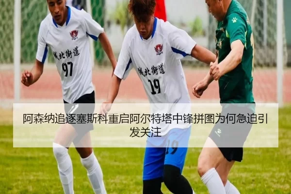 阿森纳追逐塞斯科重启阿尔特塔中锋拼图为何急迫引发关注
