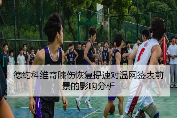 德约科维奇膝伤恢复提速对温网签表前景的影响分析